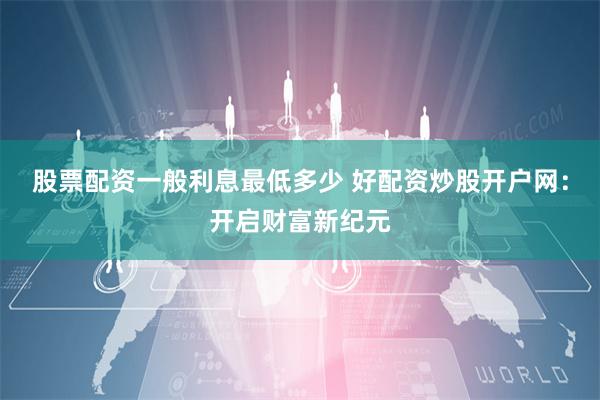 股票配资一般利息最低多少 好配资炒股开户网：开启财富新纪元