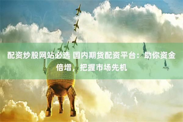 配资炒股网站必选 国内期货配资平台：助你资金倍增，把握市场先机