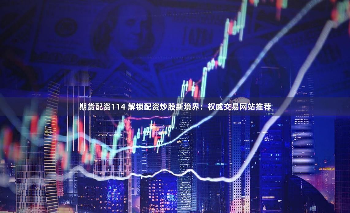期货配资114 解锁配资炒股新境界：权威交易网站推荐