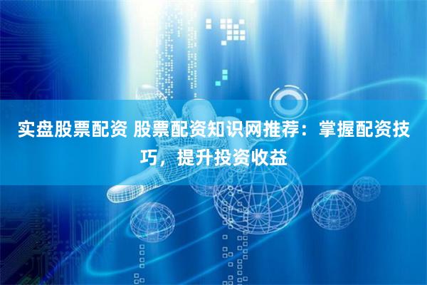 实盘股票配资 股票配资知识网推荐：掌握配资技巧，提升投资收益