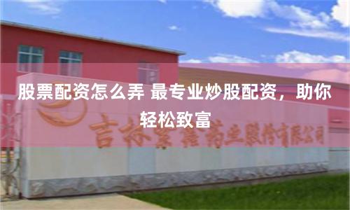 股票配资怎么弄 最专业炒股配资，助你轻松致富