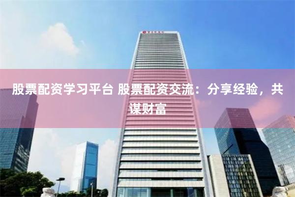 股票配资学习平台 股票配资交流：分享经验，共谋财富