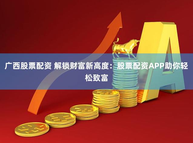 广西股票配资 解锁财富新高度：股票配资APP助你轻松致富