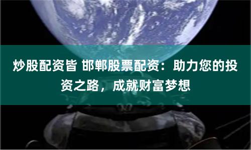 炒股配资皆 邯郸股票配资：助力您的投资之路，成就财富梦想