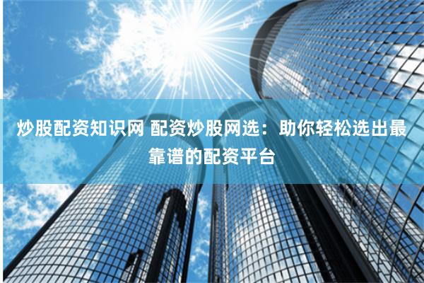 炒股配资知识网 配资炒股网选：助你轻松选出最靠谱的配资平台