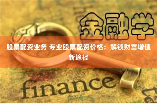 股票配资业务 专业股票配资价格：解锁财富增值新途径