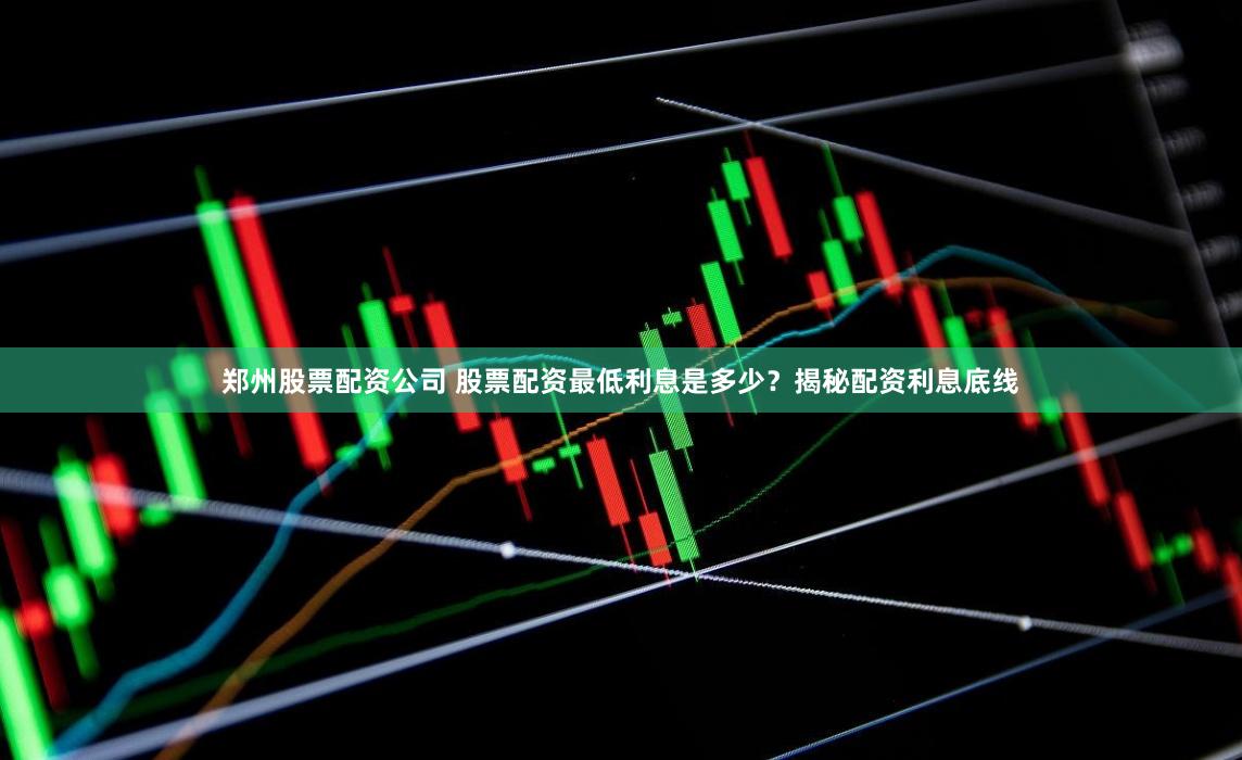 郑州股票配资公司 股票配资最低利息是多少？揭秘配资利息底线