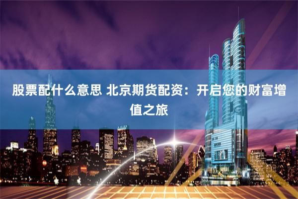股票配什么意思 北京期货配资：开启您的财富增值之旅