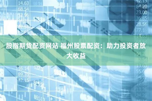 股指期货配资网站 福州股票配资：助力投资者放大收益