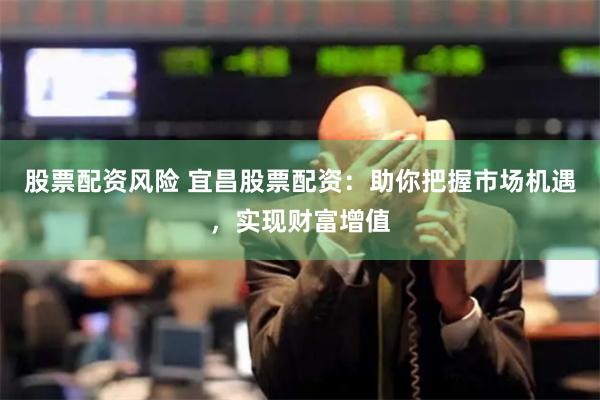 股票配资风险 宜昌股票配资:助你把握市场机遇,实现财富增值