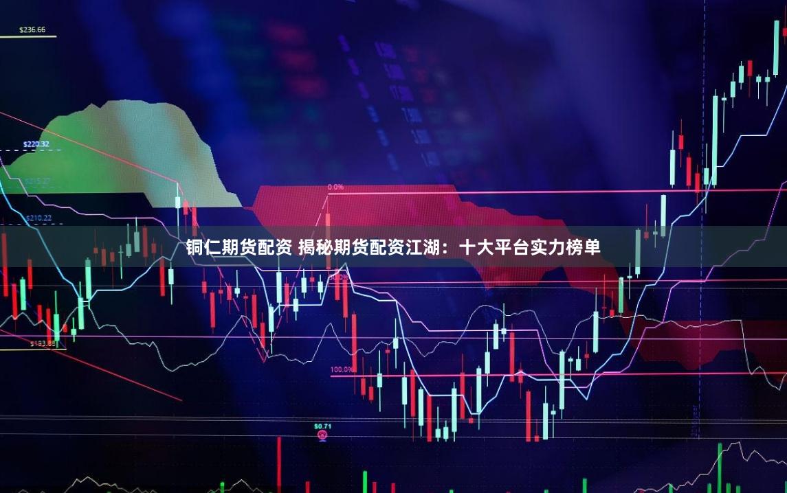 铜仁期货配资 揭秘期货配资江湖：十大平台实力榜单