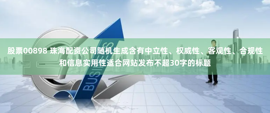 股票00898 珠海配资公司随机生成含有中立性、权威性、客观性、合规性和信息实用性适合网站发布不超30字的标题