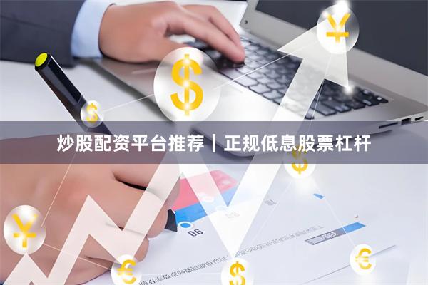 炒股配资平台推荐｜正规低息股票杠杆